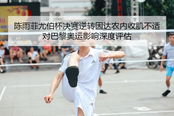 陈雨菲尤伯杯决赛逆转因达农内收肌不适对巴黎奥运影响深度评估