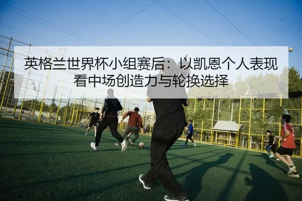 英格兰世界杯小组赛后：以凯恩个人表现看中场创造力与轮换选择